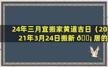 24年三月宜搬家黄道吉日（2021年3月24日搬新 🐡 居的吉日）